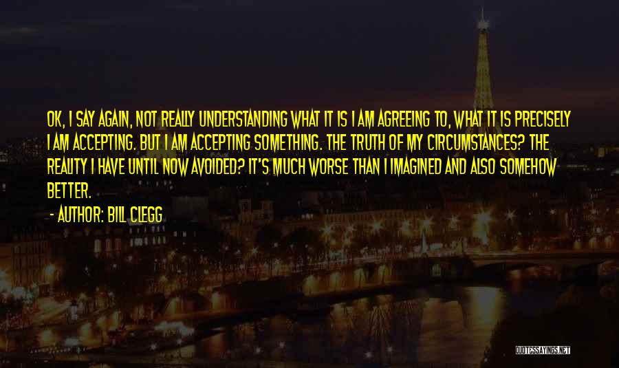 Bill Clegg Quotes: Ok, I Say Again, Not Really Understanding What It Is I Am Agreeing To, What It Is Precisely I Am