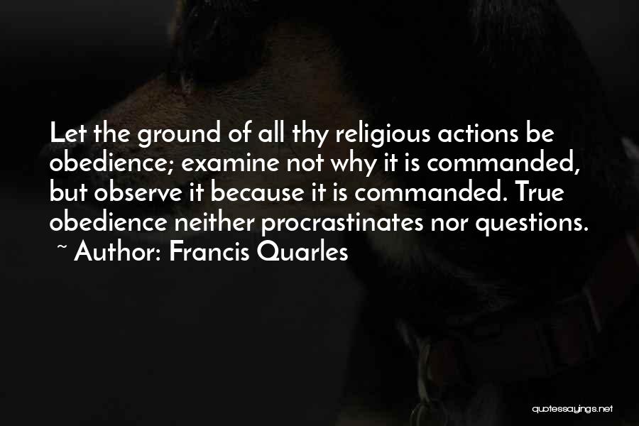 Francis Quarles Quotes: Let The Ground Of All Thy Religious Actions Be Obedience; Examine Not Why It Is Commanded, But Observe It Because