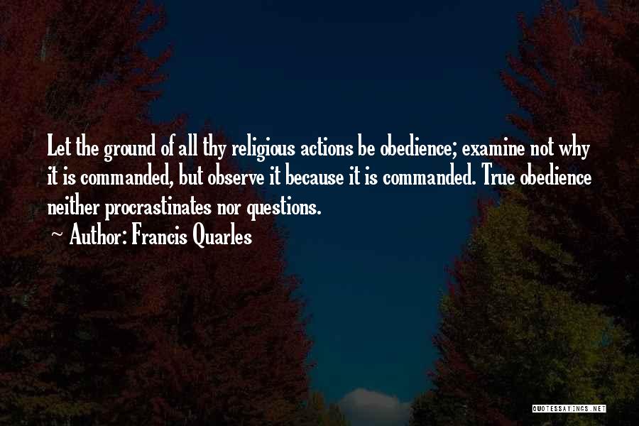 Francis Quarles Quotes: Let The Ground Of All Thy Religious Actions Be Obedience; Examine Not Why It Is Commanded, But Observe It Because