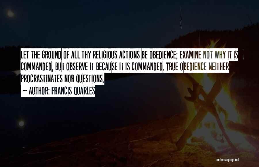 Francis Quarles Quotes: Let The Ground Of All Thy Religious Actions Be Obedience; Examine Not Why It Is Commanded, But Observe It Because