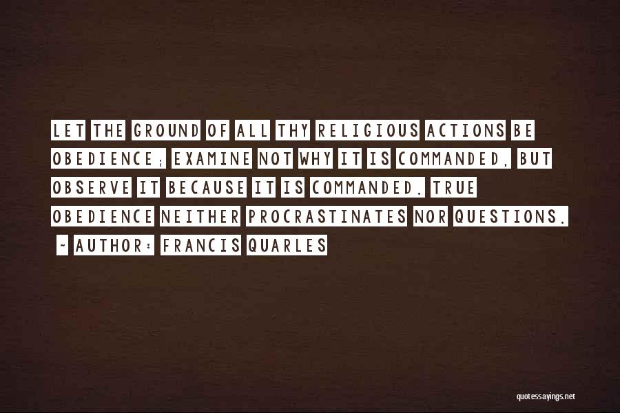 Francis Quarles Quotes: Let The Ground Of All Thy Religious Actions Be Obedience; Examine Not Why It Is Commanded, But Observe It Because