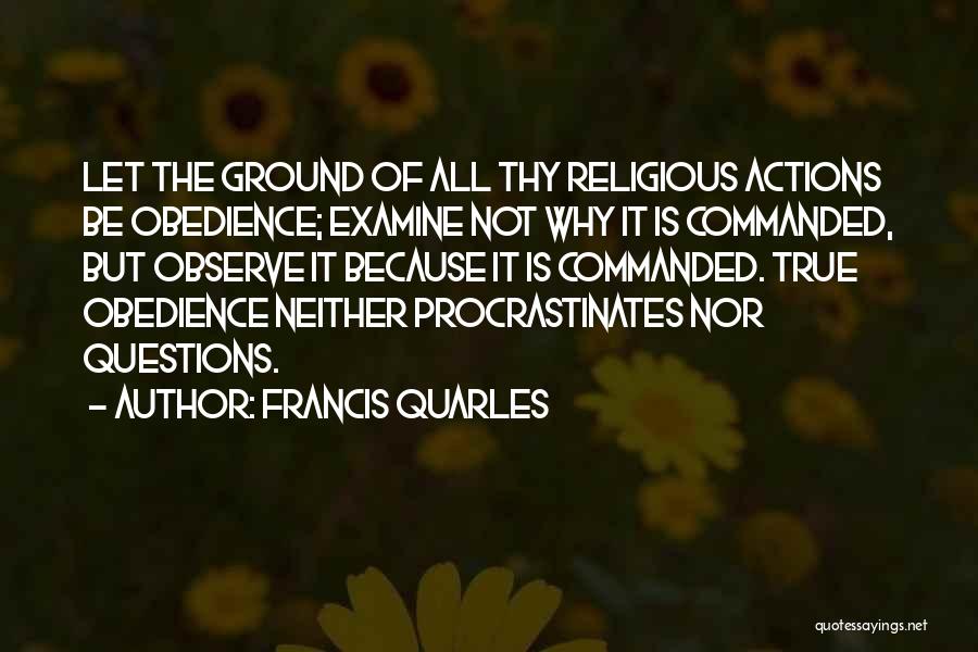 Francis Quarles Quotes: Let The Ground Of All Thy Religious Actions Be Obedience; Examine Not Why It Is Commanded, But Observe It Because