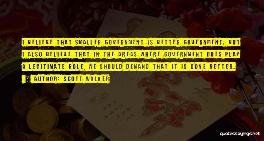 Scott Walker Quotes: I Believe That Smaller Government Is Better Government. But I Also Believe That In The Areas Where Government Does Play