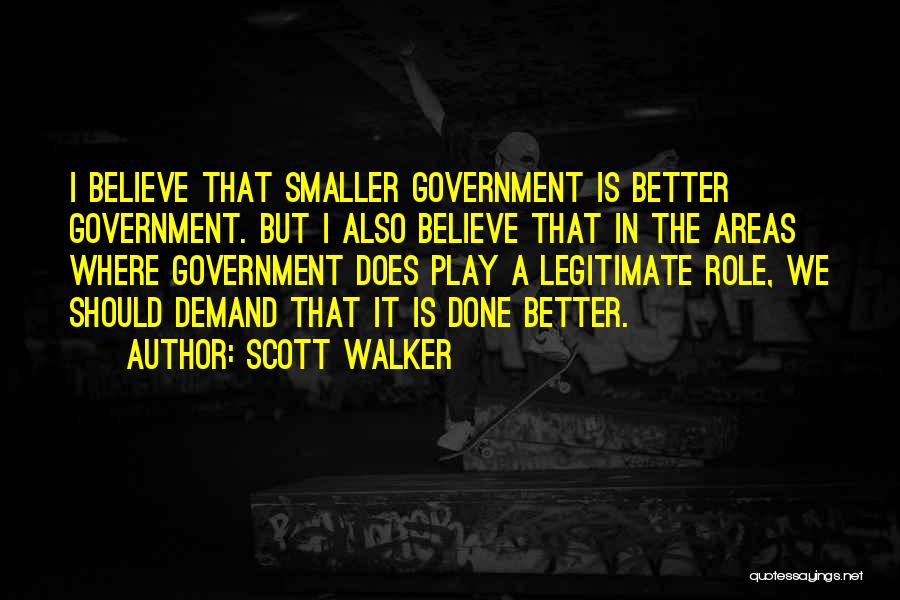 Scott Walker Quotes: I Believe That Smaller Government Is Better Government. But I Also Believe That In The Areas Where Government Does Play