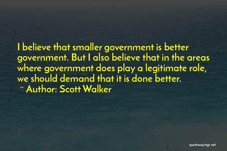 Scott Walker Quotes: I Believe That Smaller Government Is Better Government. But I Also Believe That In The Areas Where Government Does Play