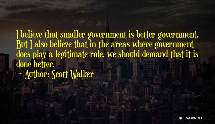 Scott Walker Quotes: I Believe That Smaller Government Is Better Government. But I Also Believe That In The Areas Where Government Does Play