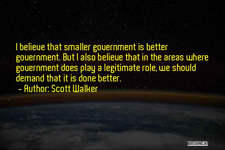 Scott Walker Quotes: I Believe That Smaller Government Is Better Government. But I Also Believe That In The Areas Where Government Does Play