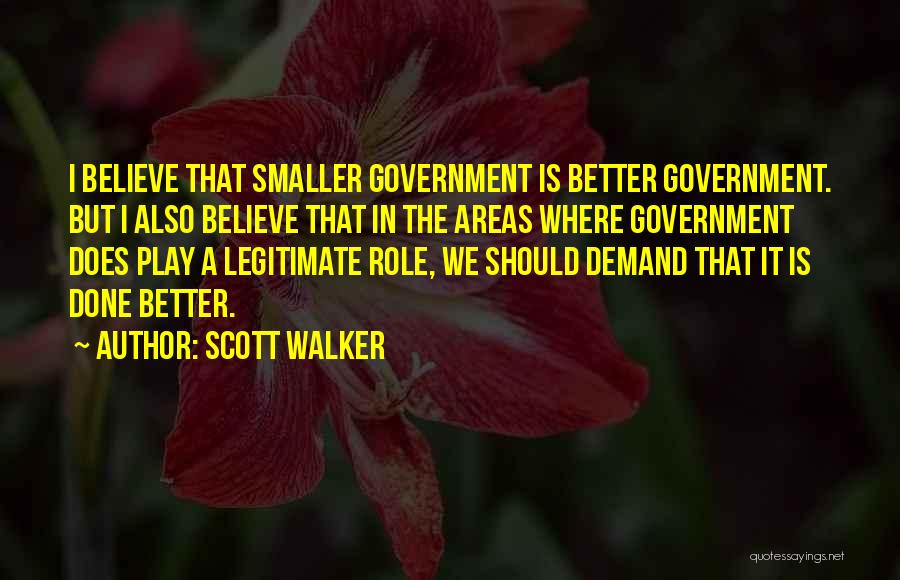 Scott Walker Quotes: I Believe That Smaller Government Is Better Government. But I Also Believe That In The Areas Where Government Does Play