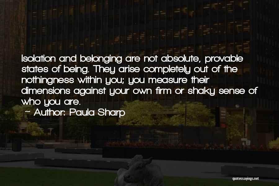 Paula Sharp Quotes: Isolation And Belonging Are Not Absolute, Provable States Of Being. They Arise Completely Out Of The Nothingness Within You; You