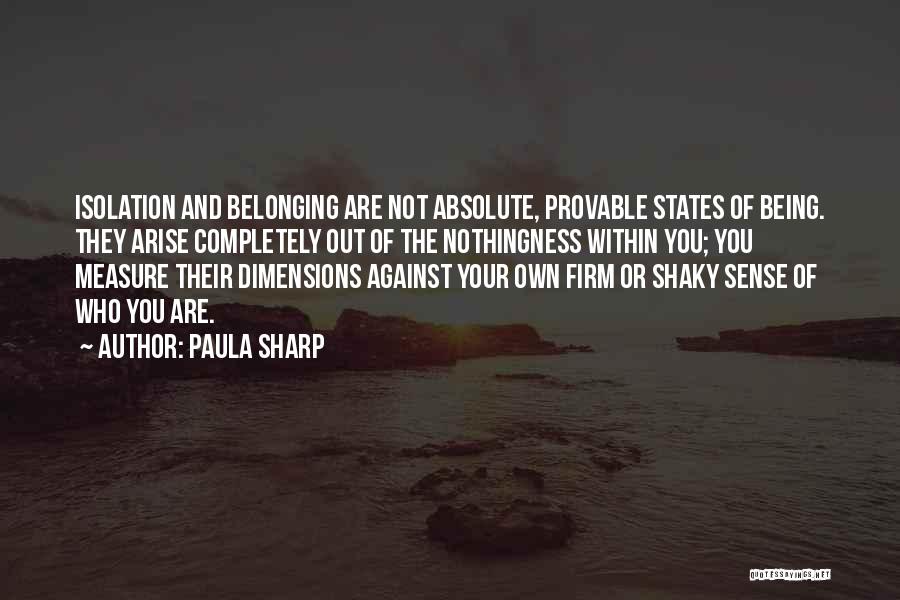 Paula Sharp Quotes: Isolation And Belonging Are Not Absolute, Provable States Of Being. They Arise Completely Out Of The Nothingness Within You; You