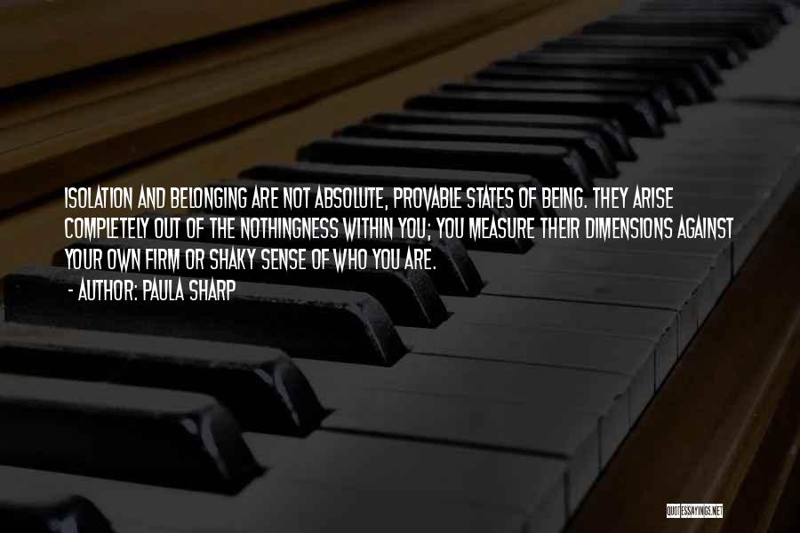 Paula Sharp Quotes: Isolation And Belonging Are Not Absolute, Provable States Of Being. They Arise Completely Out Of The Nothingness Within You; You