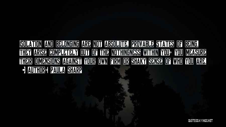 Paula Sharp Quotes: Isolation And Belonging Are Not Absolute, Provable States Of Being. They Arise Completely Out Of The Nothingness Within You; You