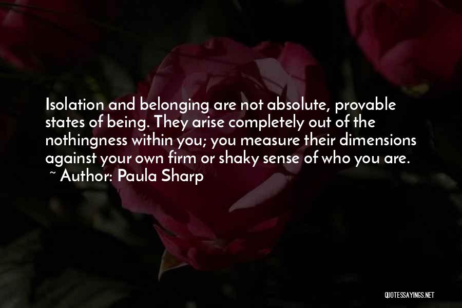 Paula Sharp Quotes: Isolation And Belonging Are Not Absolute, Provable States Of Being. They Arise Completely Out Of The Nothingness Within You; You