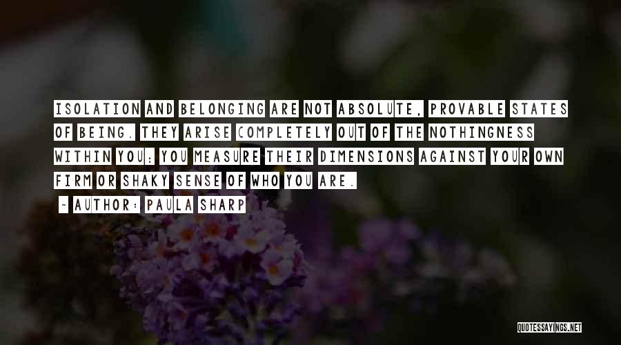 Paula Sharp Quotes: Isolation And Belonging Are Not Absolute, Provable States Of Being. They Arise Completely Out Of The Nothingness Within You; You