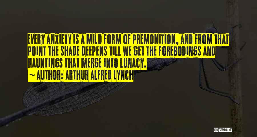 Arthur Alfred Lynch Quotes: Every Anxiety Is A Mild Form Of Premonition, And From That Point The Shade Deepens Till We Get The Forebodings