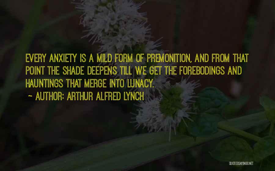 Arthur Alfred Lynch Quotes: Every Anxiety Is A Mild Form Of Premonition, And From That Point The Shade Deepens Till We Get The Forebodings