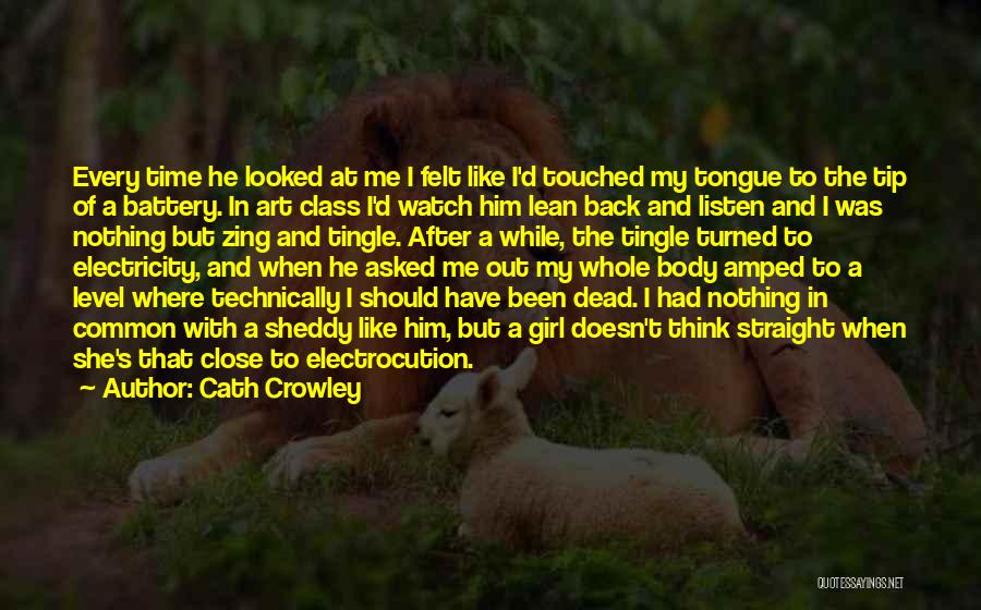 Cath Crowley Quotes: Every Time He Looked At Me I Felt Like I'd Touched My Tongue To The Tip Of A Battery. In