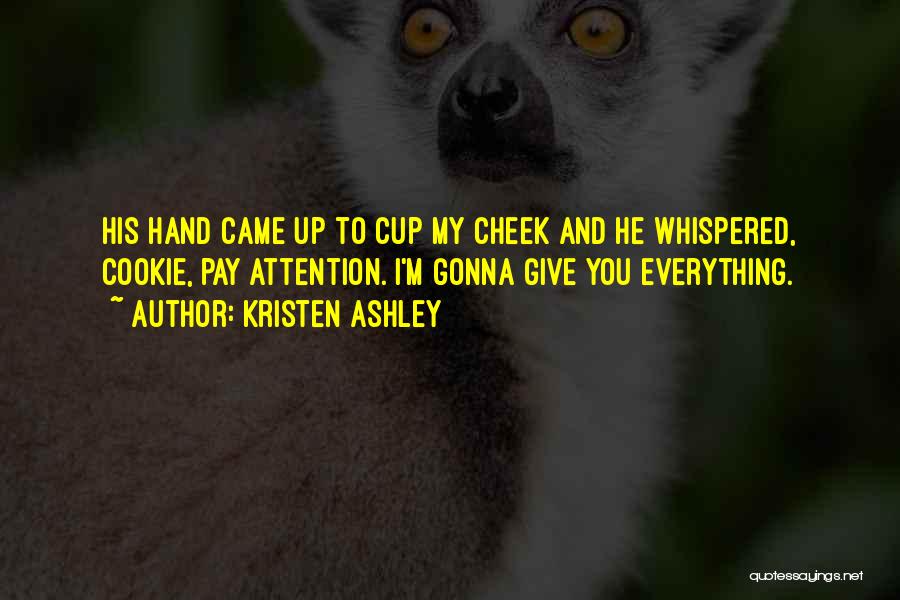 Kristen Ashley Quotes: His Hand Came Up To Cup My Cheek And He Whispered, Cookie, Pay Attention. I'm Gonna Give You Everything.