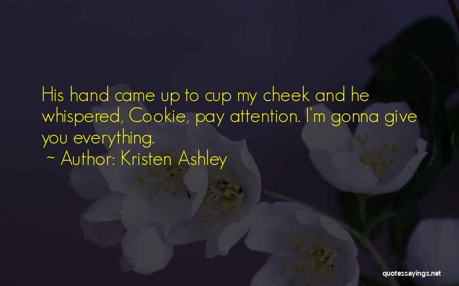 Kristen Ashley Quotes: His Hand Came Up To Cup My Cheek And He Whispered, Cookie, Pay Attention. I'm Gonna Give You Everything.
