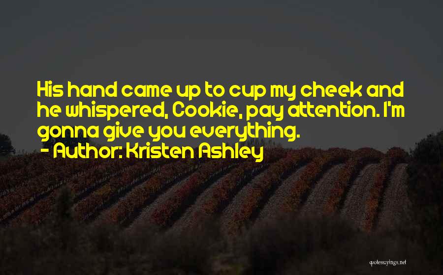 Kristen Ashley Quotes: His Hand Came Up To Cup My Cheek And He Whispered, Cookie, Pay Attention. I'm Gonna Give You Everything.