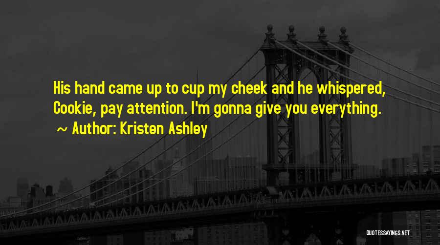 Kristen Ashley Quotes: His Hand Came Up To Cup My Cheek And He Whispered, Cookie, Pay Attention. I'm Gonna Give You Everything.
