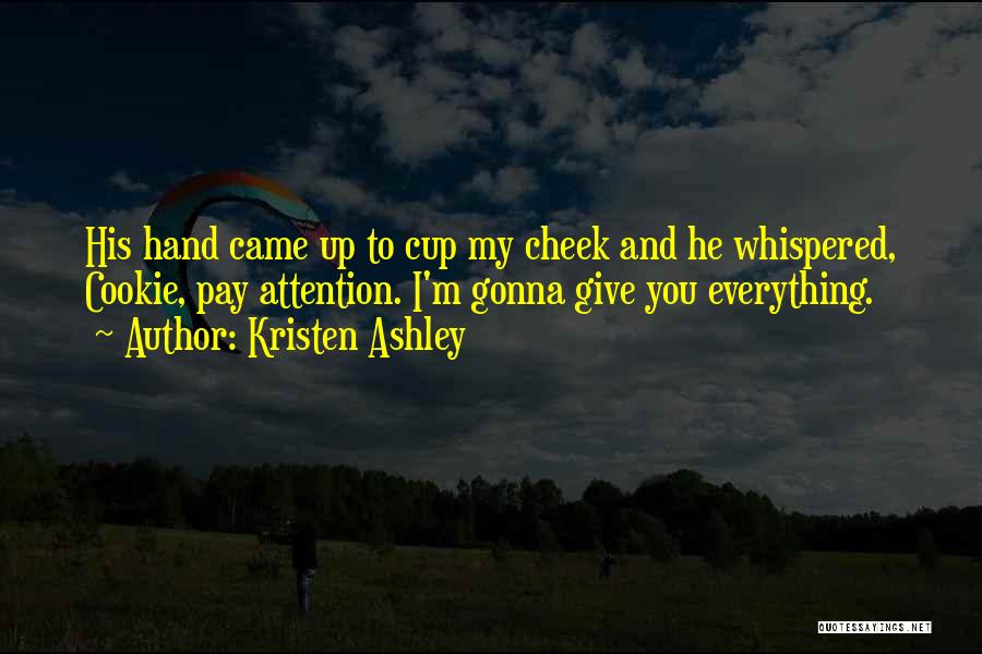 Kristen Ashley Quotes: His Hand Came Up To Cup My Cheek And He Whispered, Cookie, Pay Attention. I'm Gonna Give You Everything.