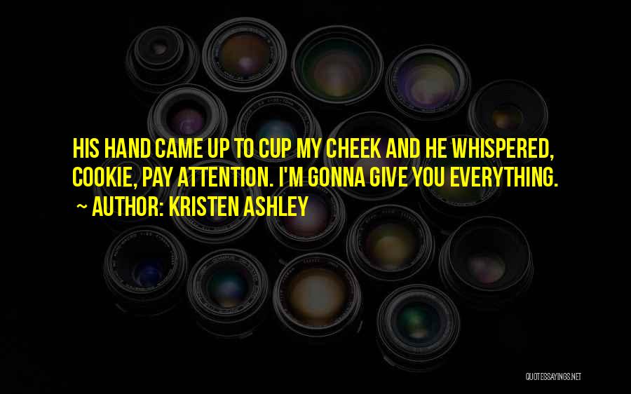 Kristen Ashley Quotes: His Hand Came Up To Cup My Cheek And He Whispered, Cookie, Pay Attention. I'm Gonna Give You Everything.