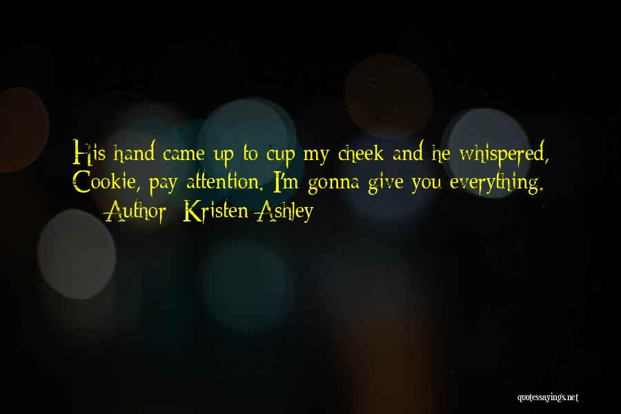 Kristen Ashley Quotes: His Hand Came Up To Cup My Cheek And He Whispered, Cookie, Pay Attention. I'm Gonna Give You Everything.