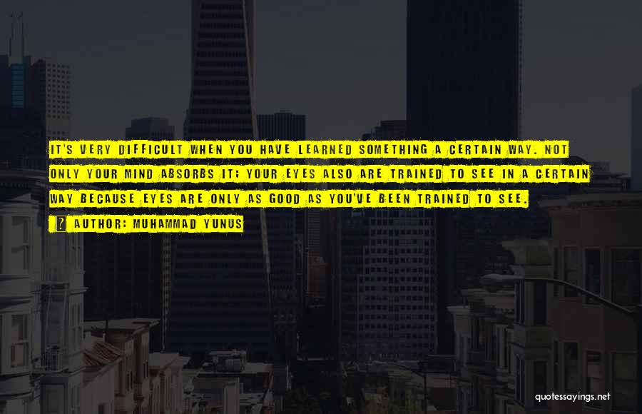 Muhammad Yunus Quotes: It's Very Difficult When You Have Learned Something A Certain Way. Not Only Your Mind Absorbs It; Your Eyes Also