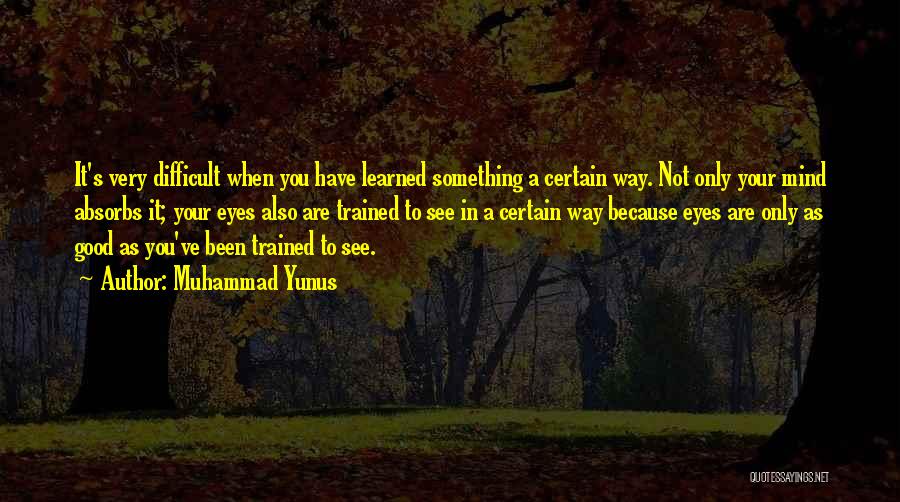 Muhammad Yunus Quotes: It's Very Difficult When You Have Learned Something A Certain Way. Not Only Your Mind Absorbs It; Your Eyes Also