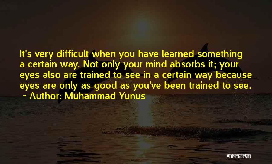 Muhammad Yunus Quotes: It's Very Difficult When You Have Learned Something A Certain Way. Not Only Your Mind Absorbs It; Your Eyes Also