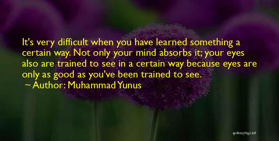 Muhammad Yunus Quotes: It's Very Difficult When You Have Learned Something A Certain Way. Not Only Your Mind Absorbs It; Your Eyes Also