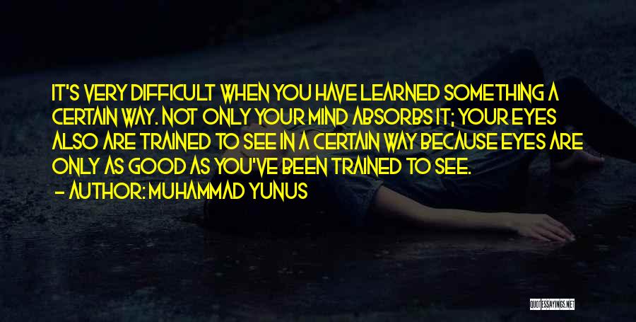 Muhammad Yunus Quotes: It's Very Difficult When You Have Learned Something A Certain Way. Not Only Your Mind Absorbs It; Your Eyes Also