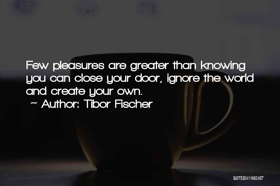 Tibor Fischer Quotes: Few Pleasures Are Greater Than Knowing You Can Close Your Door, Ignore The World And Create Your Own.