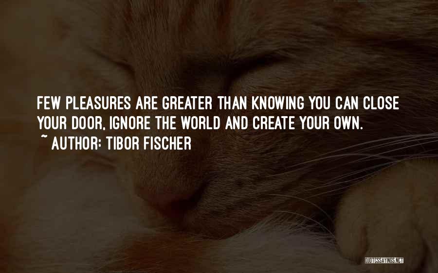 Tibor Fischer Quotes: Few Pleasures Are Greater Than Knowing You Can Close Your Door, Ignore The World And Create Your Own.