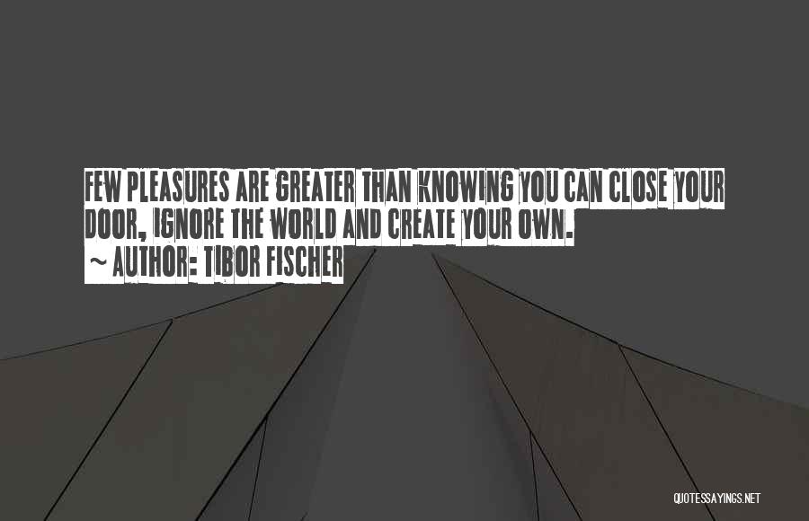 Tibor Fischer Quotes: Few Pleasures Are Greater Than Knowing You Can Close Your Door, Ignore The World And Create Your Own.