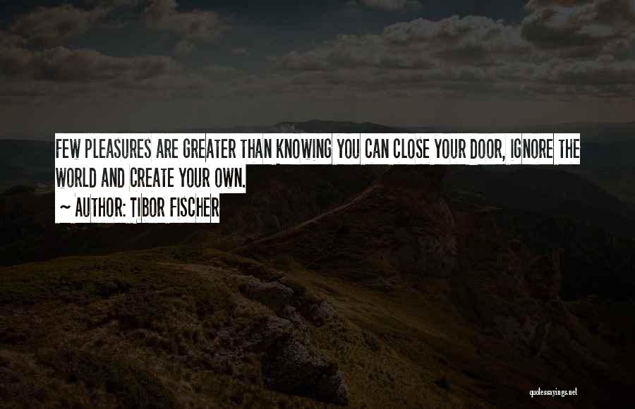 Tibor Fischer Quotes: Few Pleasures Are Greater Than Knowing You Can Close Your Door, Ignore The World And Create Your Own.