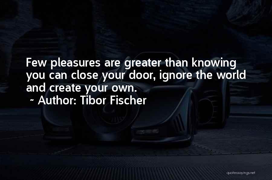 Tibor Fischer Quotes: Few Pleasures Are Greater Than Knowing You Can Close Your Door, Ignore The World And Create Your Own.