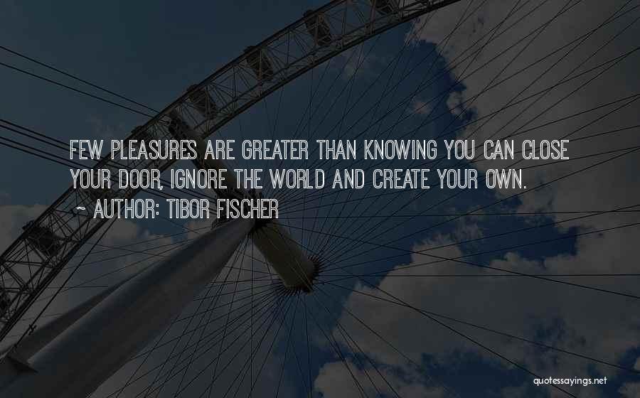 Tibor Fischer Quotes: Few Pleasures Are Greater Than Knowing You Can Close Your Door, Ignore The World And Create Your Own.