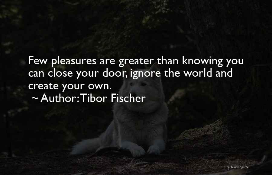 Tibor Fischer Quotes: Few Pleasures Are Greater Than Knowing You Can Close Your Door, Ignore The World And Create Your Own.