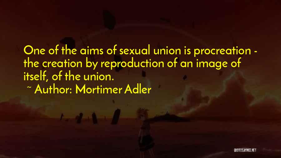 Mortimer Adler Quotes: One Of The Aims Of Sexual Union Is Procreation - The Creation By Reproduction Of An Image Of Itself, Of