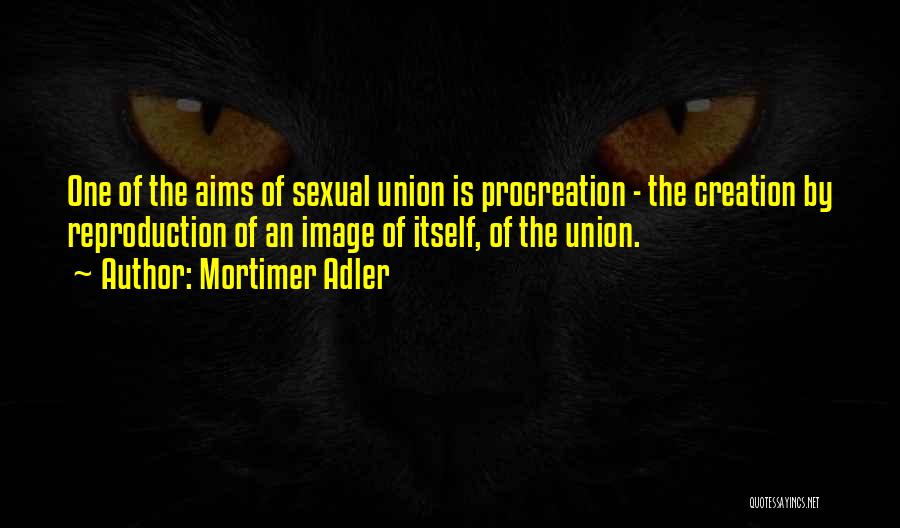 Mortimer Adler Quotes: One Of The Aims Of Sexual Union Is Procreation - The Creation By Reproduction Of An Image Of Itself, Of