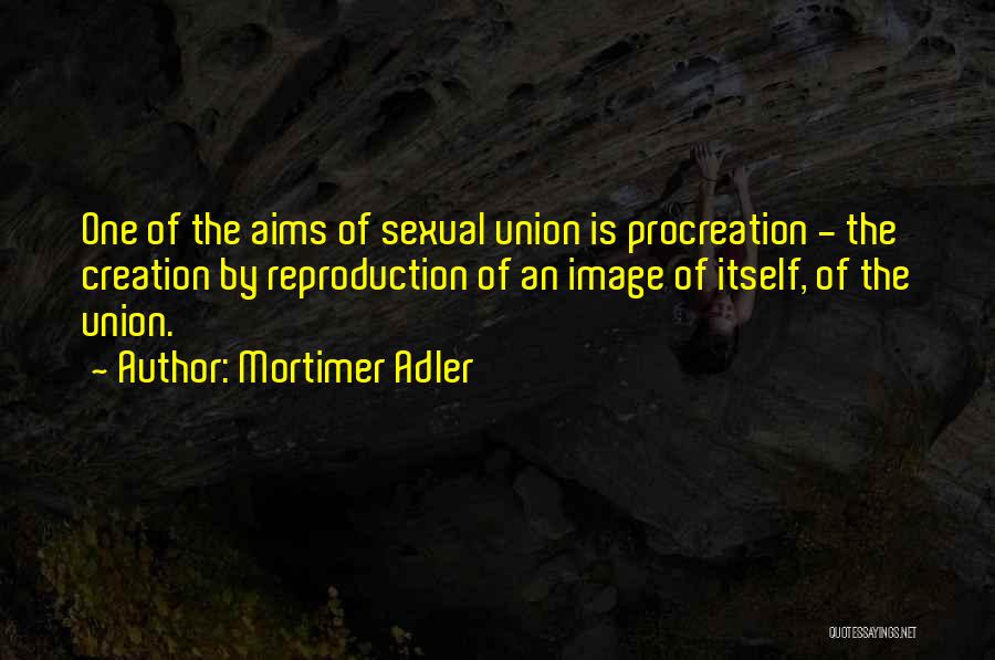 Mortimer Adler Quotes: One Of The Aims Of Sexual Union Is Procreation - The Creation By Reproduction Of An Image Of Itself, Of