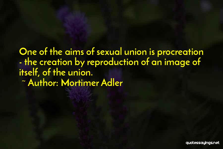 Mortimer Adler Quotes: One Of The Aims Of Sexual Union Is Procreation - The Creation By Reproduction Of An Image Of Itself, Of