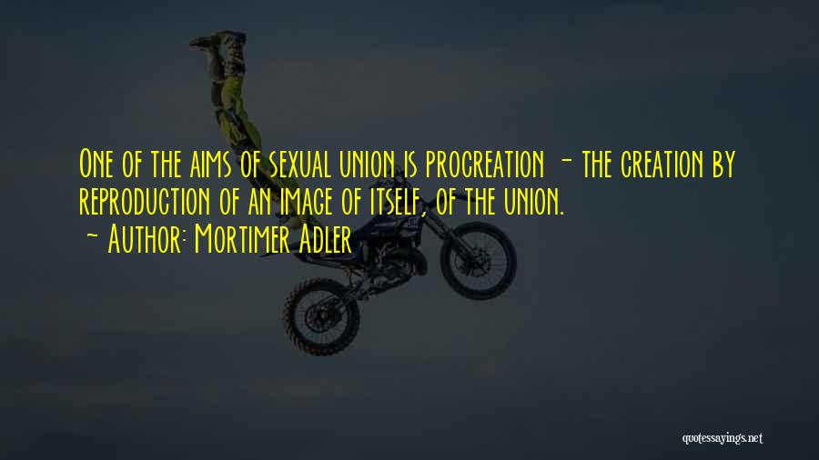 Mortimer Adler Quotes: One Of The Aims Of Sexual Union Is Procreation - The Creation By Reproduction Of An Image Of Itself, Of