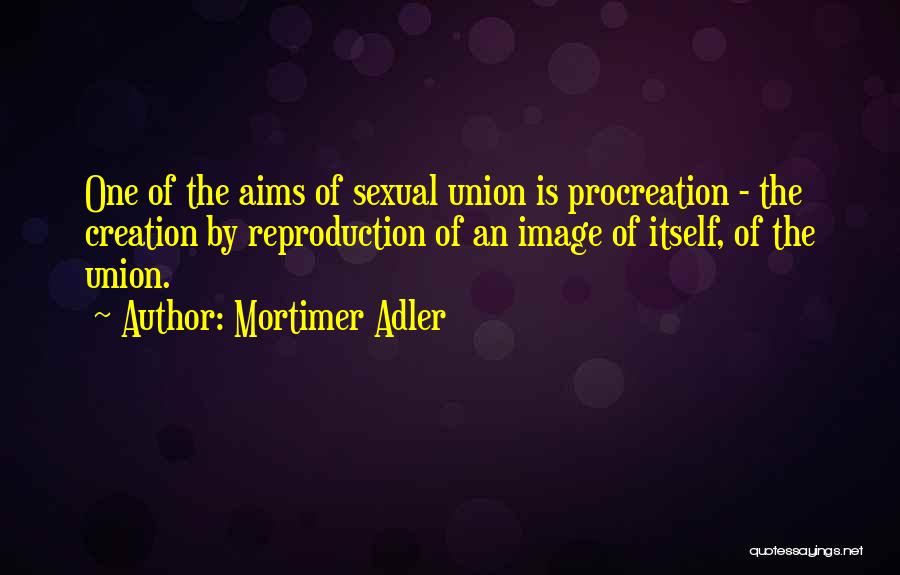 Mortimer Adler Quotes: One Of The Aims Of Sexual Union Is Procreation - The Creation By Reproduction Of An Image Of Itself, Of