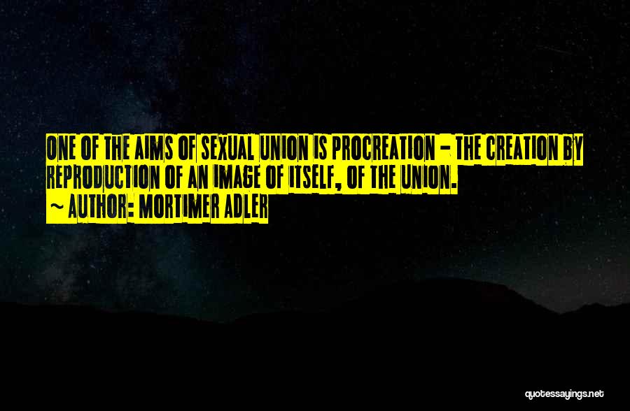 Mortimer Adler Quotes: One Of The Aims Of Sexual Union Is Procreation - The Creation By Reproduction Of An Image Of Itself, Of