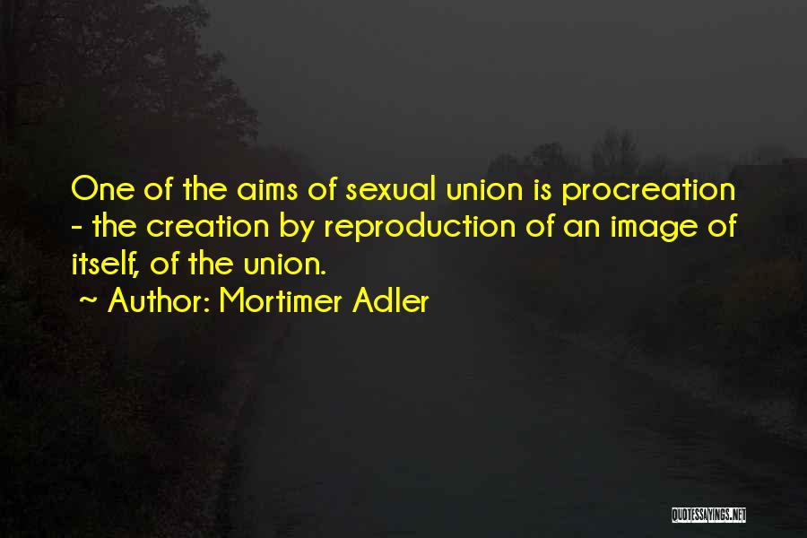 Mortimer Adler Quotes: One Of The Aims Of Sexual Union Is Procreation - The Creation By Reproduction Of An Image Of Itself, Of