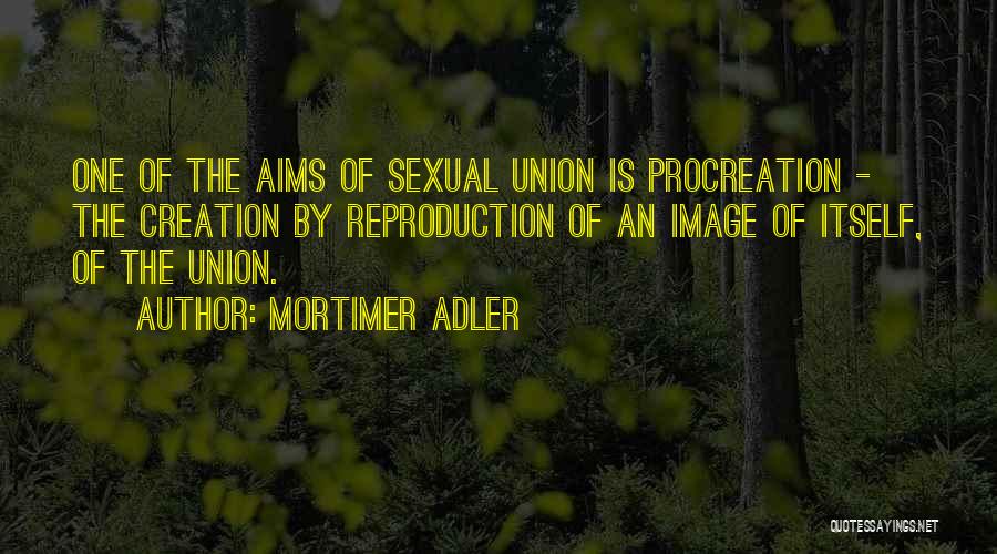 Mortimer Adler Quotes: One Of The Aims Of Sexual Union Is Procreation - The Creation By Reproduction Of An Image Of Itself, Of