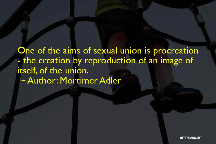 Mortimer Adler Quotes: One Of The Aims Of Sexual Union Is Procreation - The Creation By Reproduction Of An Image Of Itself, Of